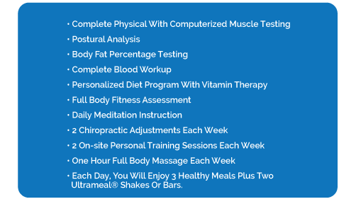 • Complete Physical with Computerized Muscle Testing • Postural Analysis • Body Fat Percentage Testing • Complete Blood Workup • Personalized Diet Program with Vitamin Therapy • Full Body Fitness Assessment • Daily Meditation Instruction • 2 Chiropractic Adjustments each week • 2 On-Site Personal Training Sessions each week • One hour Full Body Massage each week • Each day, you will enjoy 3 healthy meals plus two Ultrameal® shakes or bars.