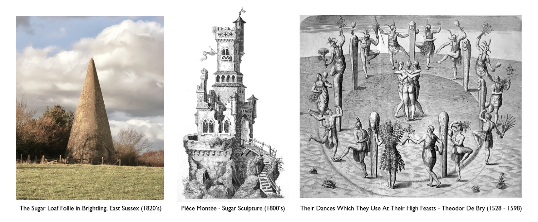 The Sugar Loaf Follie in Brightling, East Sussex (1820s) photographer unknown, Piéce Montée- Sugar Sculpture from the Cookbook of Jules Gouffé (1853), Their Dances Which They Used At Their  High Feasts Theodor De Bry (1528 – 1598) illustrations from the book “A Brief and True Report of the New Found Land of Virginia”.