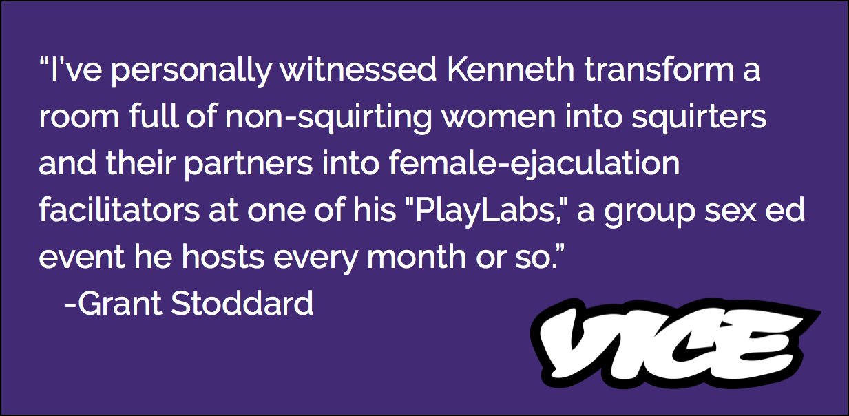 I've personally witnessed Kenneth transform a room full of non-squirting women into squirters and their partners into female-ejaculation facilitators at one of his