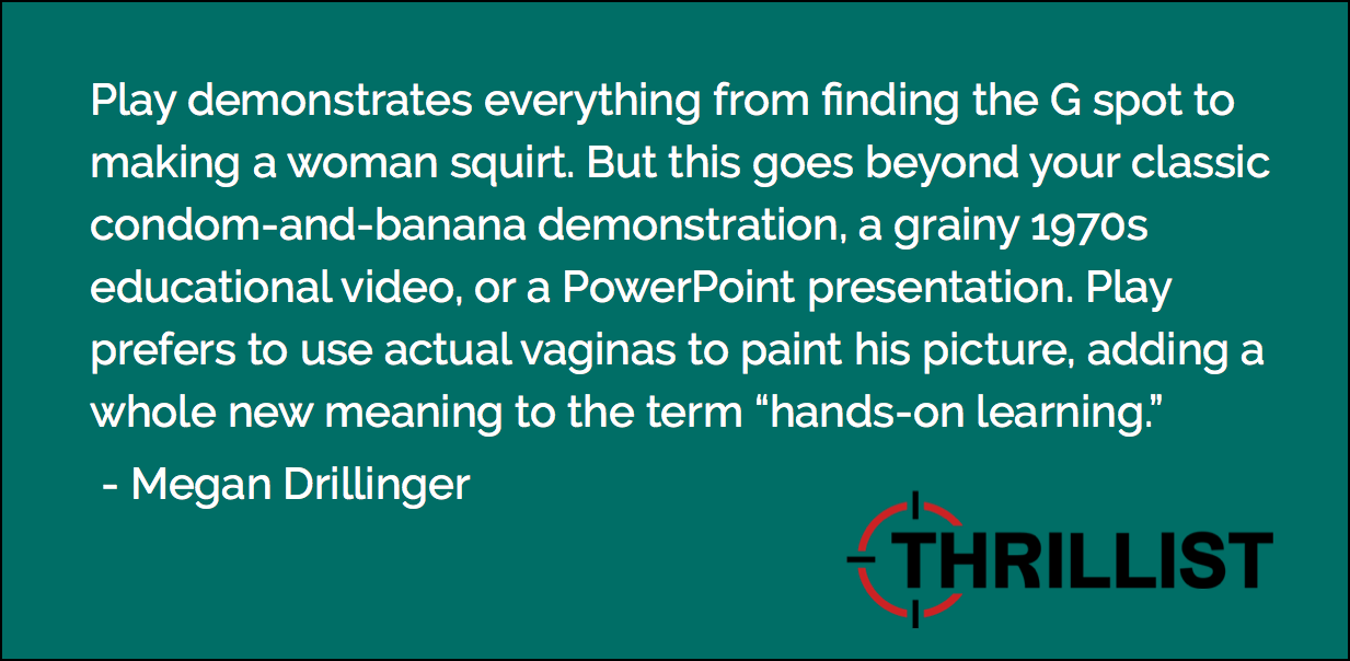 Play demonstrates everything from finding the G spot to making a woman squirt. But this goes beyond your classic condom-and-banana demonstration, a grainy 1970s educational video, or a PowerPoint presentation. Play prefers to use actual vaginas to paint his picture, adding a whole new meaning to the term “hands-on learning.” - Megan Drillinger, Thrillist.com