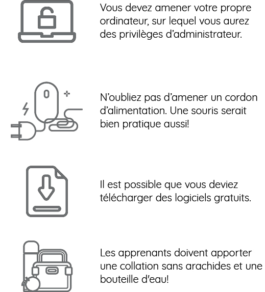 Vous devez apporter votre propre ordinateur portable sur lequel vous avez des privilèges d’administrateur.  N’oubliez pas d’apporter un cordon d’alimentation. De plus, une souris serait bien utile!  Il est possible que vous deviez télécharger quelques logiciels gratuits. Après votre inscription, nous vous enverrons par courriel des consignes précises à ce sujet.  Les apprenants doivent apporter une collation sans arachides et une bouteille d'eau!