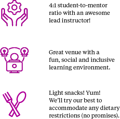 4:1 student-to-mentor ratio with an awesome lead instructor. Great venue with a fun, social and inclusive learning environment. Light snack! Yum! We'll try our best to accommodate any dietary restrictions (no promises)!