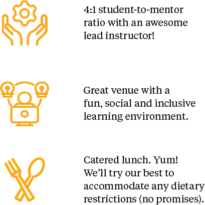 4:1 student-to-mentor ratio with an awesome lead instructor. Great venue with a fun, social and inclusive learning environment. Catered lunch. Yum! We'll try our best to accommodate any dietary restrictions (no promises)!