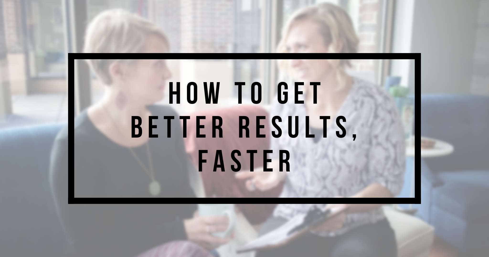 How to get BETTER results, FASTER